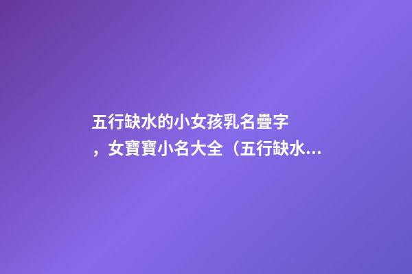五行缺水的小女孩乳名疊字，女寶寶小名大全（五行缺水的女孩乳名疊用名）